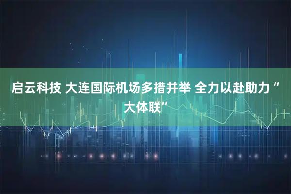 启云科技 大连国际机场多措并举 全力以赴助力“大体联”
