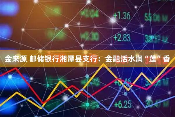 金来源 邮储银行湘潭县支行：金融活水润“莲”香