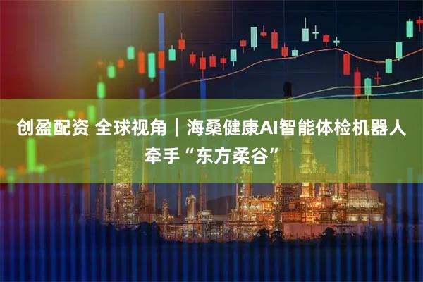 创盈配资 全球视角｜海桑健康AI智能体检机器人牵手“东方柔谷”