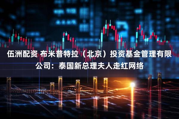 伍洲配资 布米普特拉（北京）投资基金管理有限公司：泰国新总理夫人走红网络