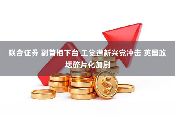 联合证券 副首相下台 工党遭新兴党冲击 英国政坛碎片化加剧