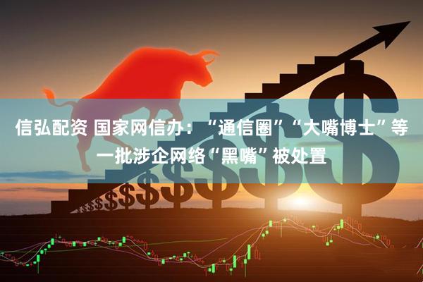 信弘配资 国家网信办：“通信圈”“大嘴博士”等一批涉企网络“黑嘴”被处置