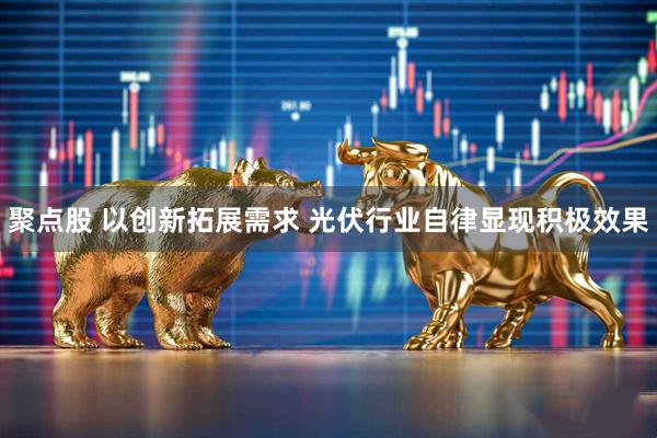 聚点股 以创新拓展需求 光伏行业自律显现积极效果