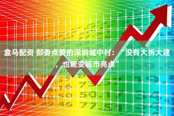 盒马配资 部委点赞的深圳城中村：“没有大拆大建，也能变城市亮点”