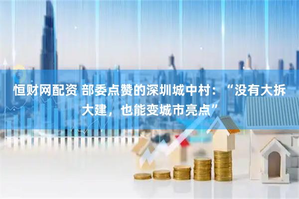 恒财网配资 部委点赞的深圳城中村：“没有大拆大建，也能变城市亮点”