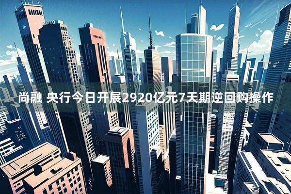 尚融 央行今日开展2920亿元7天期逆回购操作