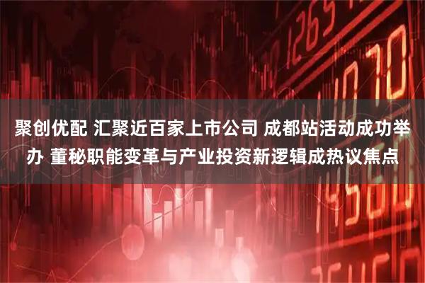 聚创优配 汇聚近百家上市公司 成都站活动成功举办 董秘职能变革与产业投资新逻辑成热议焦点