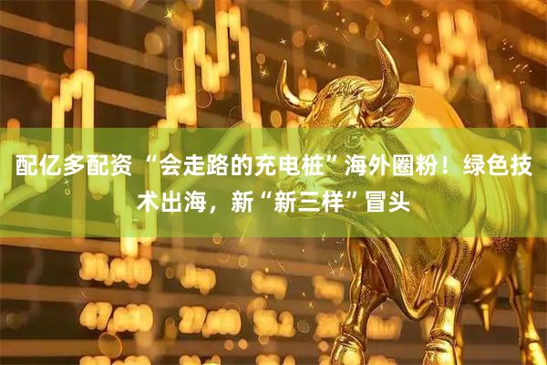 配亿多配资 “会走路的充电桩”海外圈粉！绿色技术出海，新“新三样”冒头