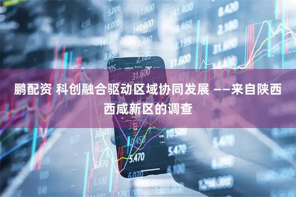鹏配资 科创融合驱动区域协同发展 ——来自陕西西咸新区的调查