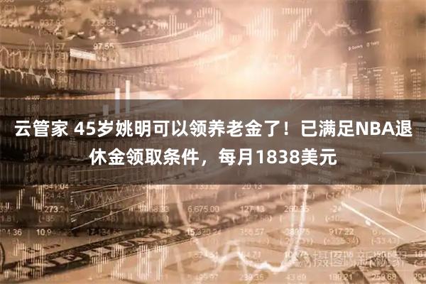 云管家 45岁姚明可以领养老金了！已满足NBA退休金领取条件，每月1838美元