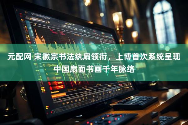 元配网 宋徽宗书法纨扇领衔，上博首次系统呈现中国扇面书画千年脉络