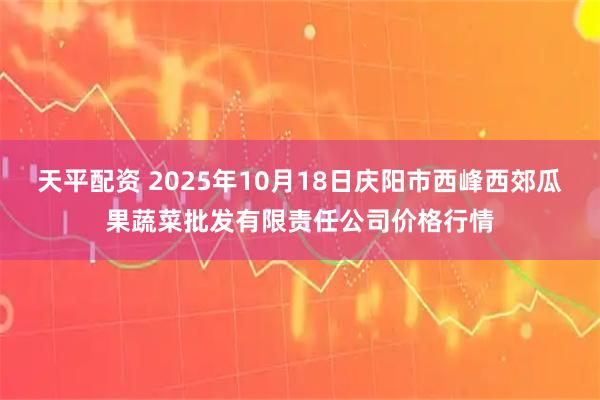 天平配资 2025年10月18日庆阳市西峰西郊瓜果蔬菜批发有限责任公司价格行情