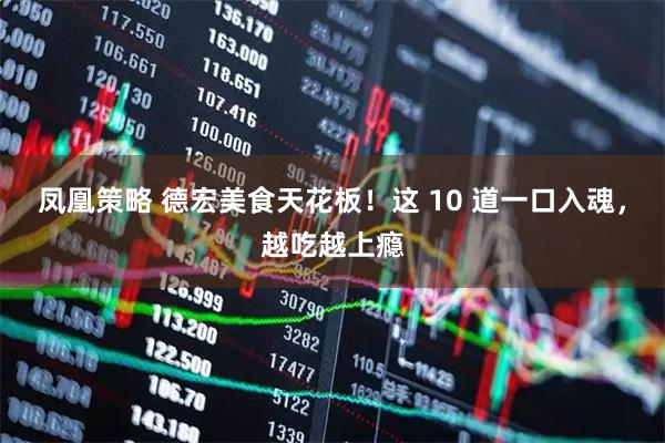 凤凰策略 德宏美食天花板！这 10 道一口入魂，越吃越上瘾