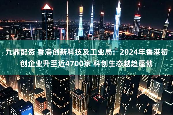 九鼎配资 香港创新科技及工业局：2024年香港初创企业升至近4700家 科创生态越趋蓬勃