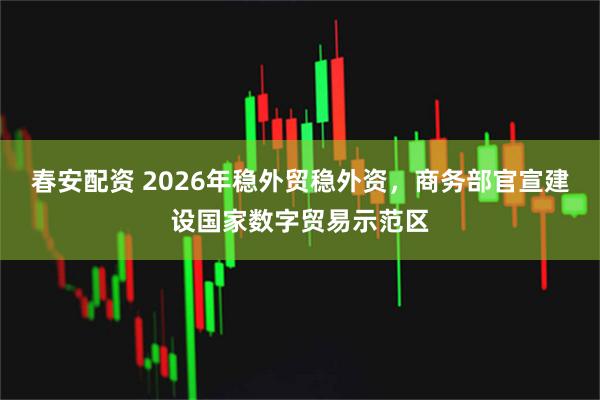 春安配资 2026年稳外贸稳外资，商务部官宣建设国家数字贸易示范区