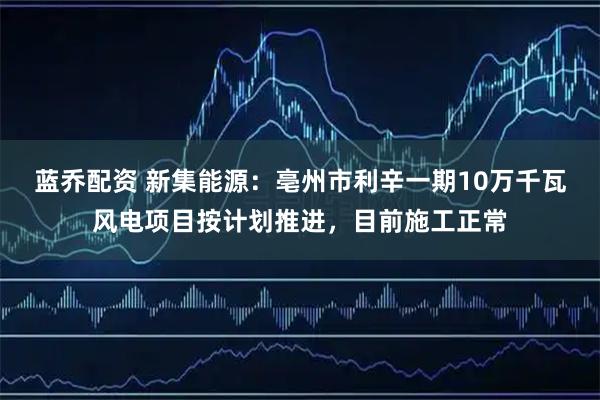 蓝乔配资 新集能源：亳州市利辛一期10万千瓦风电项目按计划推进，目前施工正常