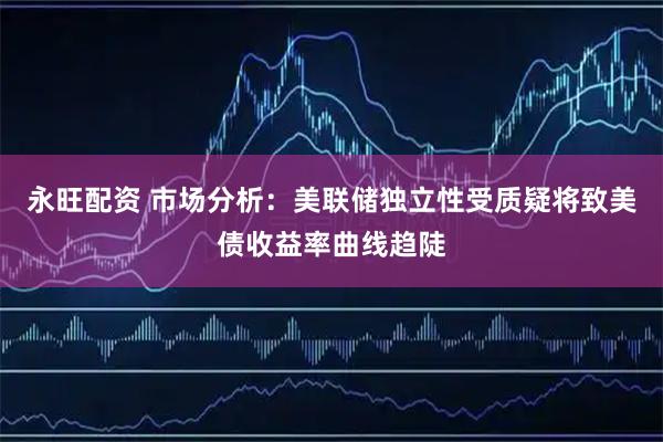 永旺配资 市场分析：美联储独立性受质疑将致美债收益率曲线趋陡