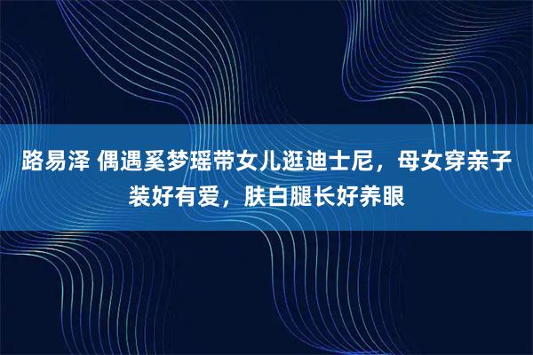路易泽 偶遇奚梦瑶带女儿逛迪士尼，母女穿亲子装好有爱，肤白腿长好养眼