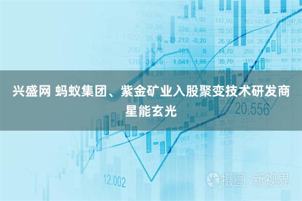 兴盛网 蚂蚁集团、紫金矿业入股聚变技术研发商星能玄光
