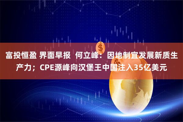 富投恒盈 界面早报  何立峰：因地制宜发展新质生产力；CPE源峰向汉堡王中国注入35亿美元