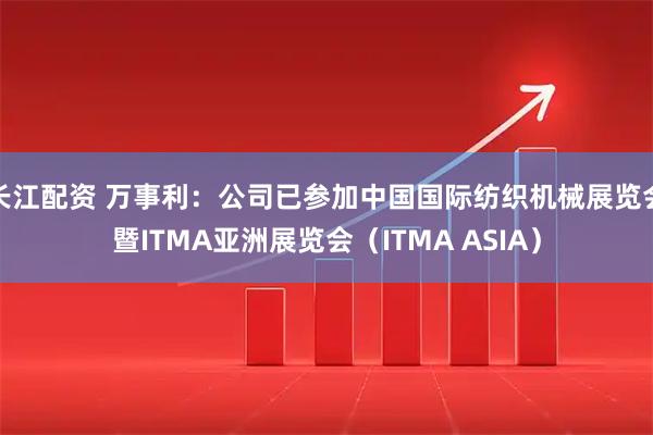 长江配资 万事利：公司已参加中国国际纺织机械展览会暨ITMA亚洲展览会（ITMA ASIA）