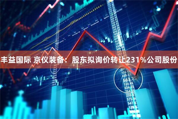 丰益国际 京仪装备：股东拟询价转让231%公司股份