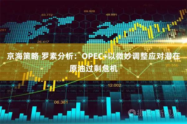 京海策略 罗素分析：OPEC+以微妙调整应对潜在原油过剩危机