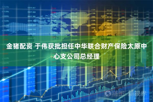 金猪配资 于伟获批担任中华联合财产保险太原中心支公司总经理