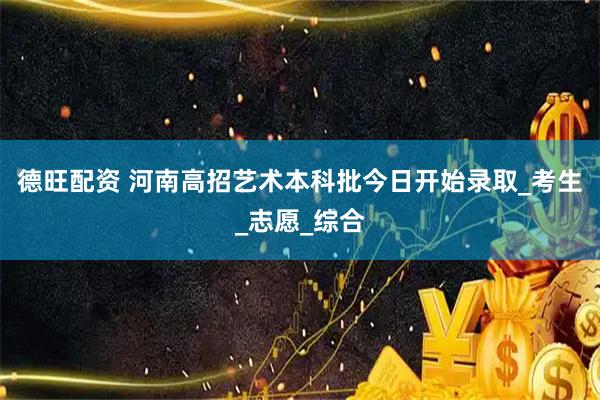 德旺配资 河南高招艺术本科批今日开始录取_考生_志愿_综合